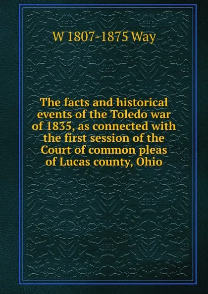 Обложка книги The facts and historical events of the Toledo war of 1835, as connected with the first session of the Court of common pleas of Lucas county, Ohio, W 1807-1875 Way