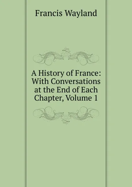 Обложка книги A History of France: With Conversations at the End of Each Chapter, Volume 1, Francis Wayland