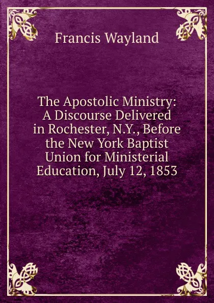 Обложка книги The Apostolic Ministry: A Discourse Delivered in Rochester, N.Y., Before the New York Baptist Union for Ministerial Education, July 12, 1853, Francis Wayland