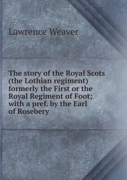 Обложка книги The story of the Royal Scots (the Lothian regiment) formerly the First or the Royal Regiment of Foot; with a pref. by the Earl of Rosebery, Lawrence Weaver