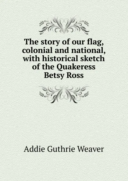 Обложка книги The story of our flag, colonial and national, with historical sketch of the Quakeress Betsy Ross, Addie Guthrie Weaver