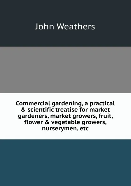 Обложка книги Commercial gardening, a practical . scientific treatise for market gardeners, market growers, fruit, flower . vegetable growers, nurserymen, etc, John Weathers