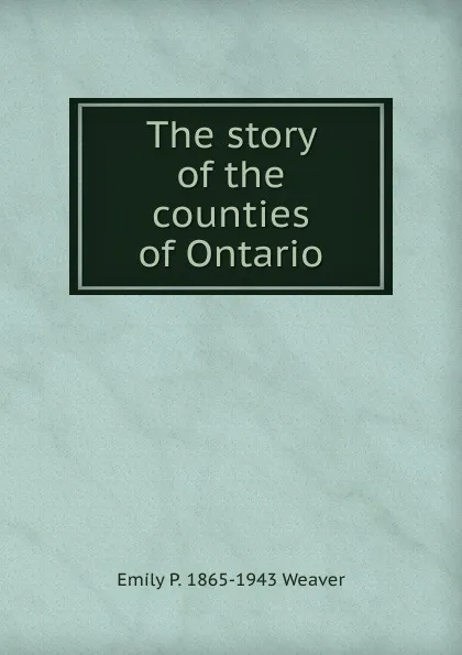 Обложка книги The story of the counties of Ontario, Emily P. 1865-1943 Weaver