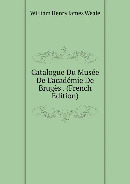 Обложка книги Catalogue Du Musee De L.academie De Bruges . (French Edition), William Henry James Weale