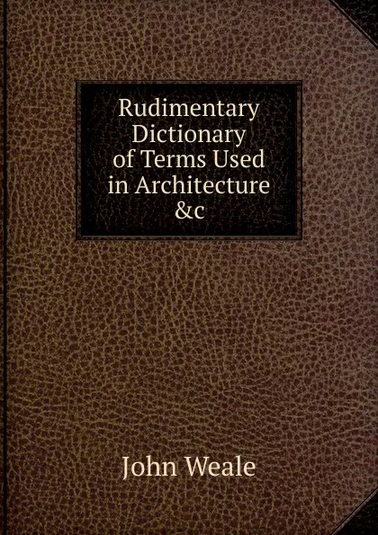 Обложка книги Rudimentary Dictionary of Terms Used in Architecture .c, John Weale