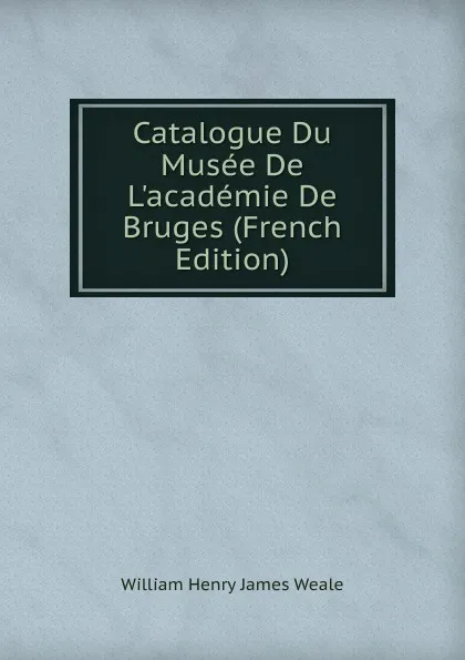Обложка книги Catalogue Du Musee De L.academie De Bruges (French Edition), William Henry James Weale