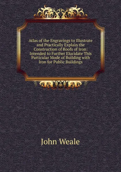 Обложка книги Atlas of the Engravings to Illustrate and Practically Explain the Construction of Roofs of Iron: Intended to Further Elucidate This Particular Mode of Building with Iron for Public Buildings, John Weale