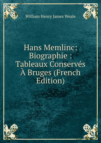 Обложка книги Hans Memlinc: Biographie : Tableaux Conserves A Bruges (French Edition), William Henry James Weale