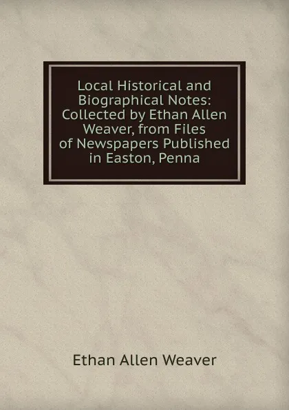 Обложка книги Local Historical and Biographical Notes: Collected by Ethan Allen Weaver, from Files of Newspapers Published in Easton, Penna, Ethan Allen Weaver