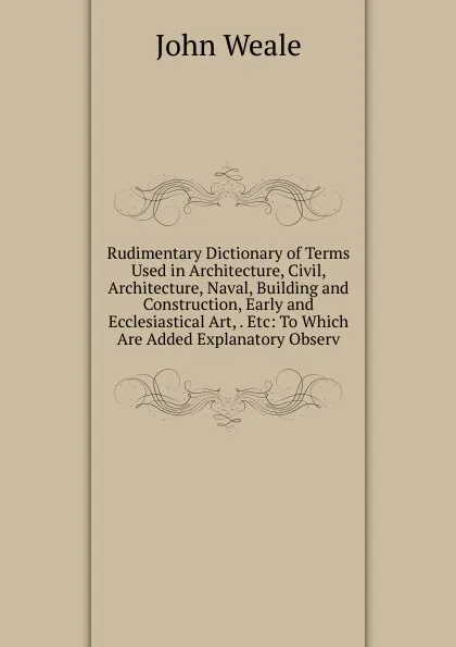 Обложка книги Rudimentary Dictionary of Terms Used in Architecture, Civil, Architecture, Naval, Building and Construction, Early and Ecclesiastical Art, . Etc: To Which Are Added Explanatory Observ, John Weale