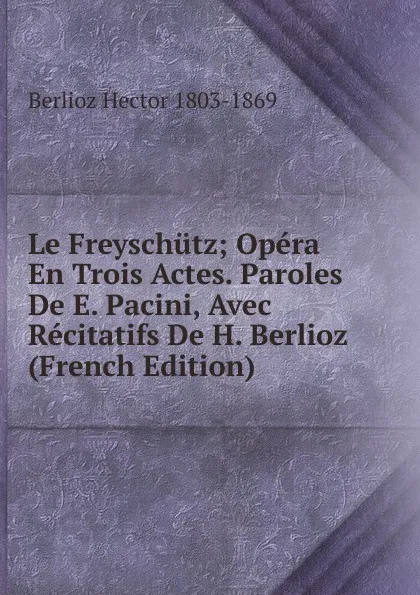 Обложка книги Le Freyschutz; Opera En Trois Actes. Paroles De E. Pacini, Avec Recitatifs De H. Berlioz (French Edition), Berlioz Hector 1803-1869