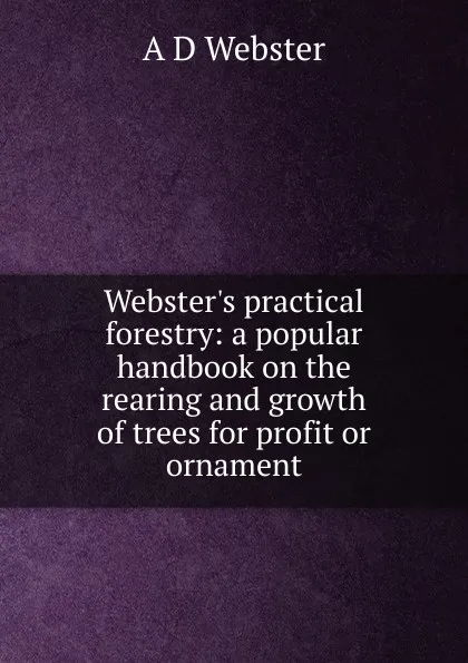 Обложка книги Webster.s practical forestry: a popular handbook on the rearing and growth of trees for profit or ornament, A D Webster