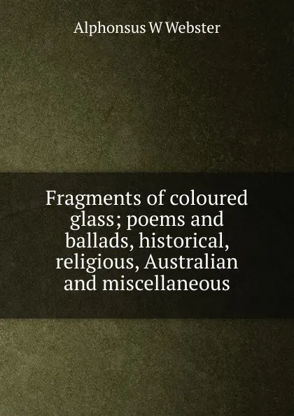 Обложка книги Fragments of coloured glass; poems and ballads, historical, religious, Australian and miscellaneous, Alphonsus W Webster