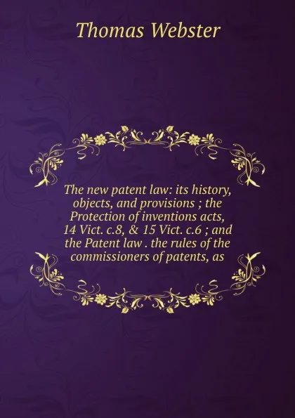 Обложка книги The new patent law: its history, objects, and provisions ; the Protection of inventions acts, 14 Vict. c.8, . 15 Vict. c.6 ; and the Patent law . the rules of the commissioners of patents, as, Thomas Webster