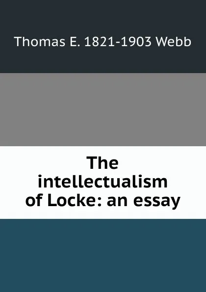 Обложка книги The intellectualism of Locke: an essay, Thomas E. 1821-1903 Webb