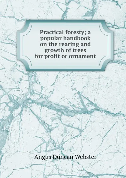 Обложка книги Practical foresty; a popular handbook on the rearing and growth of trees for profit or ornament, Angus Duncan Webster