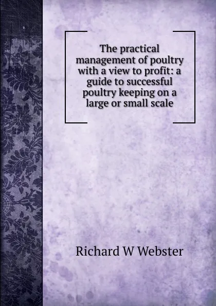 Обложка книги The practical management of poultry with a view to profit: a guide to successful poultry keeping on a large or small scale, Richard W Webster