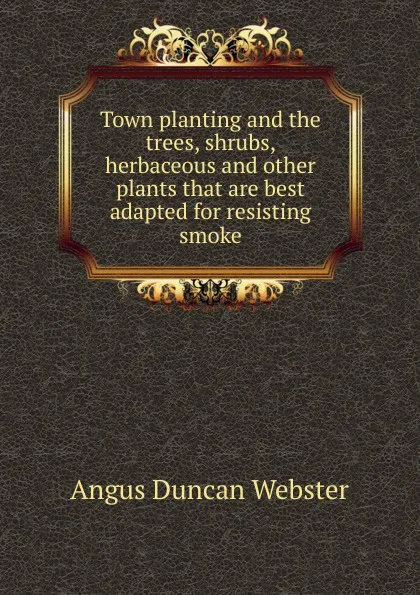 Обложка книги Town planting and the trees, shrubs, herbaceous and other plants that are best adapted for resisting smoke, Angus Duncan Webster