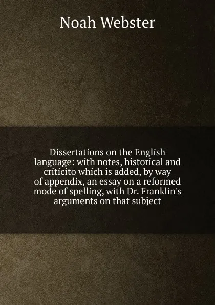 Обложка книги Dissertations on the English language: with notes, historical and criticito which is added, by way of appendix, an essay on a reformed mode of spelling, with Dr. Franklin.s arguments on that subject, Noah Webster