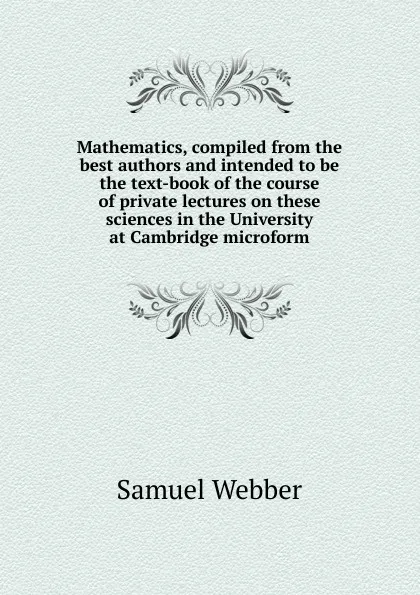 Обложка книги Mathematics, compiled from the best authors and intended to be the text-book of the course of private lectures on these sciences in the University at Cambridge microform, Samuel Webber