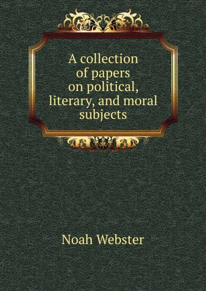 Обложка книги A collection of papers on political, literary, and moral subjects, Noah Webster