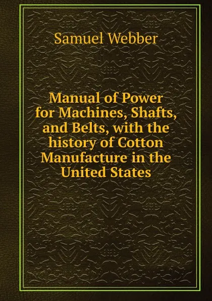 Обложка книги Manual of Power for Machines, Shafts, and Belts, with the history of Cotton Manufacture in the United States, Samuel Webber