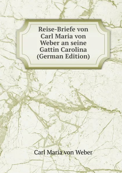 Обложка книги Reise-Briefe von Carl Maria von Weber an seine Gattin Carolina (German Edition), Carl Maria von Weber