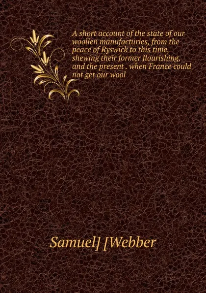 Обложка книги A short account of the state of our woollen manufacturies, from the peace of Ryswick to this time, shewing their former flourishing, and the present . when France could not get our wool, Samuel] [Webber