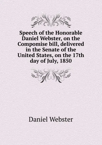 Обложка книги Speech of the Honorable Daniel Webster, on the Compomise bill, delivered in the Senate of the United States, on the 17th day of July, 1850, Daniel Webster
