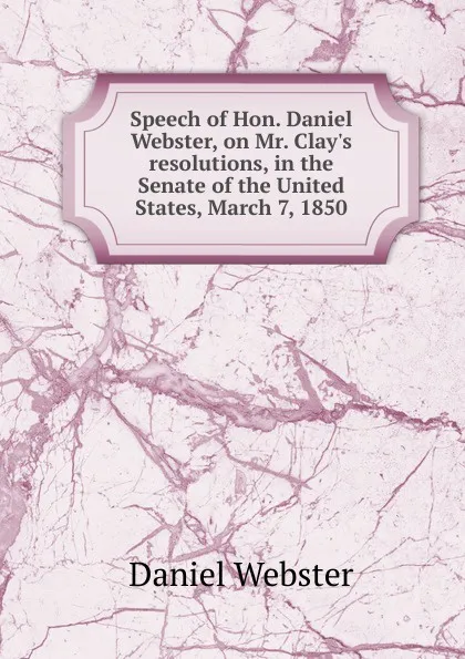 Обложка книги Speech of Hon. Daniel Webster, on Mr. Clay.s resolutions, in the Senate of the United States, March 7, 1850, Daniel Webster