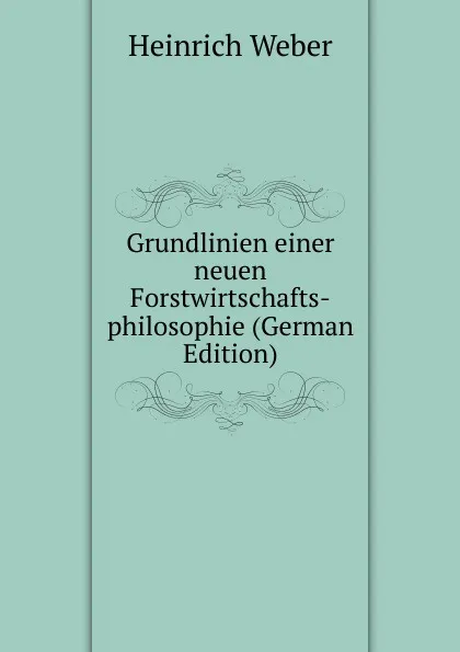 Обложка книги Grundlinien einer neuen Forstwirtschafts-philosophie (German Edition), Heinrich Weber