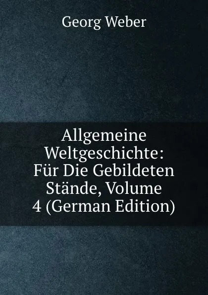 Обложка книги Allgemeine Weltgeschichte: Fur Die Gebildeten Stande, Volume 4 (German Edition), Georg Weber