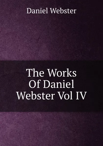 Обложка книги The Works Of Daniel Webster Vol IV, Daniel Webster