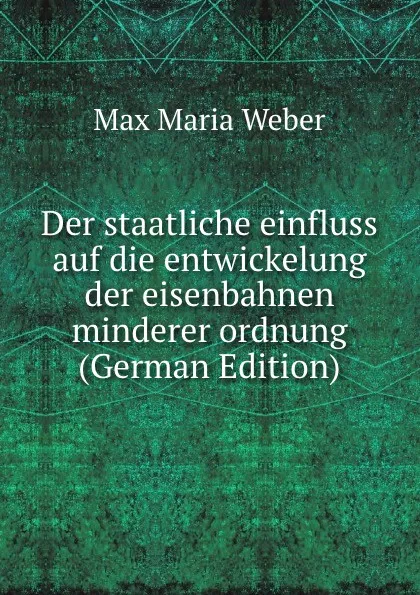 Обложка книги Der staatliche einfluss auf die entwickelung der eisenbahnen minderer ordnung (German Edition), Max Maria Weber