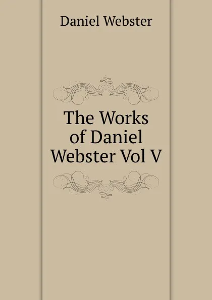 Обложка книги The Works of Daniel Webster Vol V, Daniel Webster