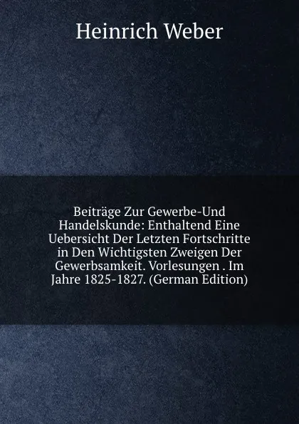 Обложка книги Beitrage Zur Gewerbe-Und Handelskunde: Enthaltend Eine Uebersicht Der Letzten Fortschritte in Den Wichtigsten Zweigen Der Gewerbsamkeit. Vorlesungen . Im Jahre 1825-1827. (German Edition), Heinrich Weber