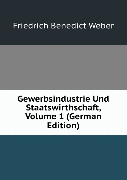 Обложка книги Gewerbsindustrie Und Staatswirthschaft, Volume 1 (German Edition), Friedrich Benedict Weber