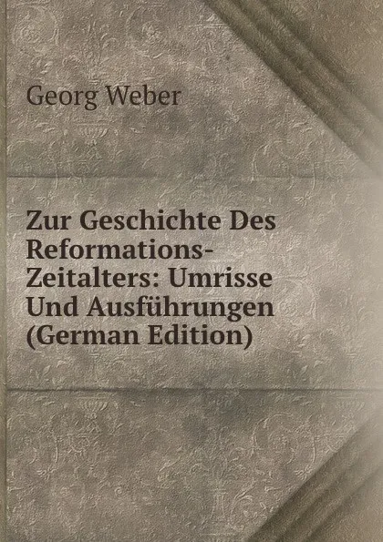 Обложка книги Zur Geschichte Des Reformations-Zeitalters: Umrisse Und Ausfuhrungen (German Edition), Georg Weber