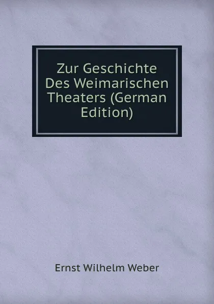 Обложка книги Zur Geschichte Des Weimarischen Theaters (German Edition), Ernst Wilhelm Weber