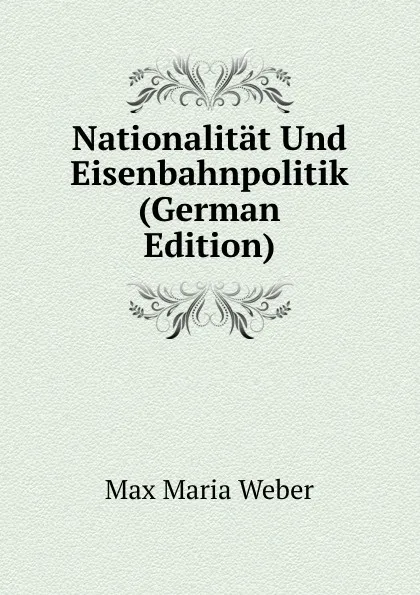 Обложка книги Nationalitat Und Eisenbahnpolitik (German Edition), Max Maria Weber