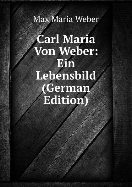 Обложка книги Carl Maria Von Weber: Ein Lebensbild (German Edition), Max Maria Weber