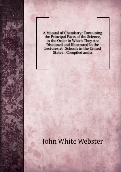 Обложка книги A Manual of Chemistry: Containing the Principal Facts of the Science, in the Order in Which They Are Discussed and Illustrated in the Lectures at . Schools in the United States : Compiled and a, John White Webster