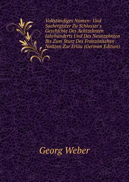 Обложка книги Vollstandiges Namen- Und Sachregister Zu Schlosser.s Geschichte Des Achtzehnten Jahrhunderts Und Des Neunzehnten Bis Zum Sturz Des Franzosischen . Notizen Zur Erlau (German Edition), Georg Weber