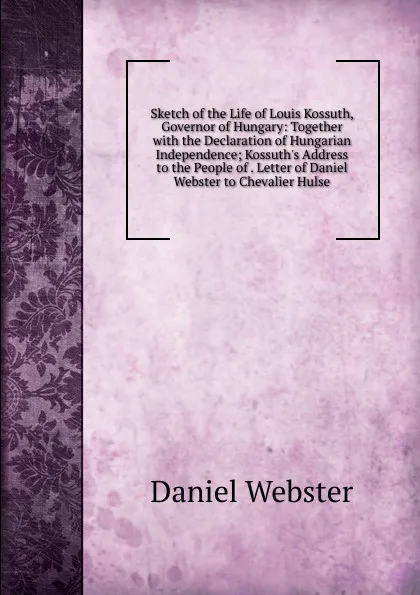 Обложка книги Sketch of the Life of Louis Kossuth, Governor of Hungary: Together with the Declaration of Hungarian Independence; Kossuth.s Address to the People of . Letter of Daniel Webster to Chevalier Hulse, Daniel Webster