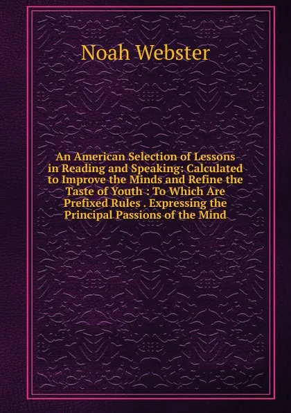 Обложка книги An American Selection of Lessons in Reading and Speaking: Calculated to Improve the Minds and Refine the Taste of Youth : To Which Are Prefixed Rules . Expressing the Principal Passions of the Mind, Noah Webster