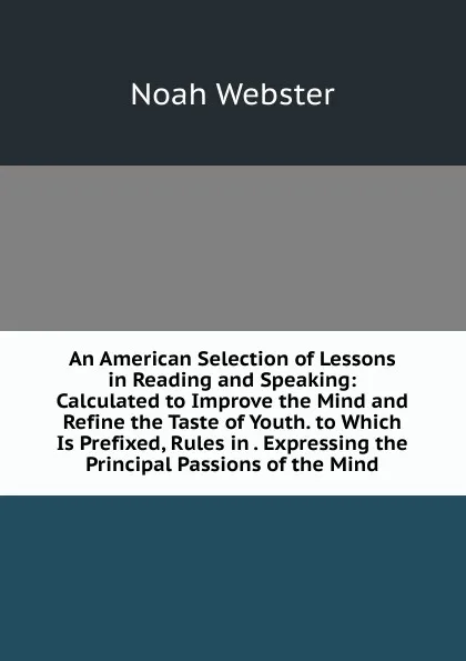 Обложка книги An American Selection of Lessons in Reading and Speaking: Calculated to Improve the Mind and Refine the Taste of Youth. to Which Is Prefixed, Rules in . Expressing the Principal Passions of the Mind, Noah Webster