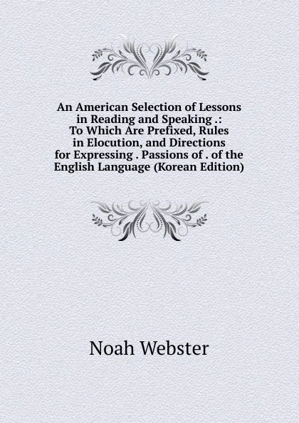 Обложка книги An American Selection of Lessons in Reading and Speaking .: To Which Are Prefixed, Rules in Elocution, and Directions for Expressing . Passions of . of the English Language (Korean Edition), Noah Webster