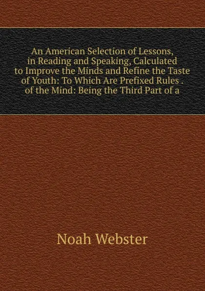 Обложка книги An American Selection of Lessons, in Reading and Speaking, Calculated to Improve the Minds and Refine the Taste of Youth: To Which Are Prefixed Rules . of the Mind: Being the Third Part of a, Noah Webster