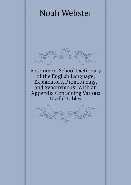 Обложка книги A Common-School Dictionary of the English Language, Explanatory, Pronouncing, and Synonymous: With an Appendix Containing Various Useful Tables, Noah Webster