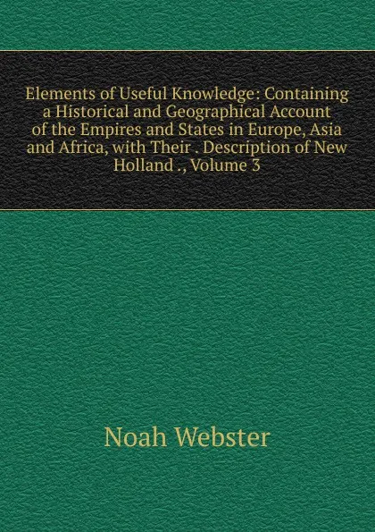 Обложка книги Elements of Useful Knowledge: Containing a Historical and Geographical Account of the Empires and States in Europe, Asia and Africa, with Their . Description of New Holland ., Volume 3, Noah Webster